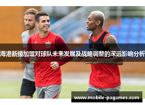 海港新援加盟对球队未来发展及战略调整的深远影响分析
