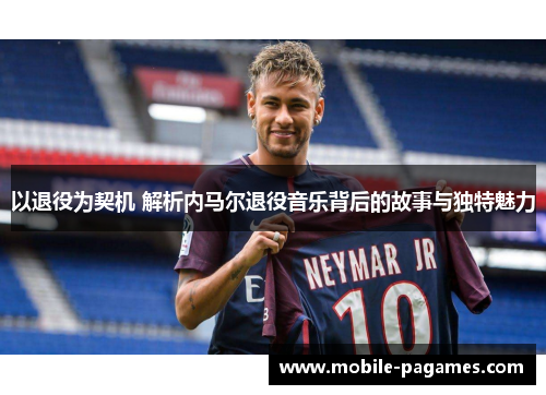 以退役为契机 解析内马尔退役音乐背后的故事与独特魅力