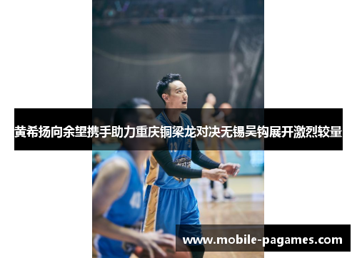 黄希扬向余望携手助力重庆铜梁龙对决无锡吴钩展开激烈较量 黄希扬向余望携手助力重庆铜梁龙对决无锡吴钩展开激烈较量