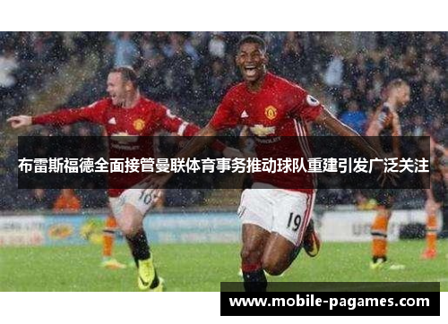 布雷斯福德全面接管曼联体育事务推动球队重建引发广泛关注 布雷斯福德全面接管曼联体育事务推动球队重建引发广泛关注