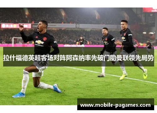 拉什福德英超客场对阵阿森纳率先破门助曼联领先局势 拉什福德英超客场对阵阿森纳率先破门助曼联领先局势