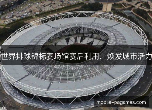 世界排球锦标赛场馆赛后利用,焕发城市活力 世界排球锦标赛场馆赛后利用,焕发城市活力