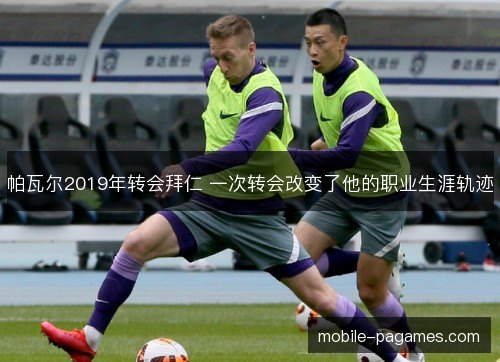 帕瓦尔2019年转会拜仁 一次转会改变了他的职业生涯轨迹 帕瓦尔2019年转会拜仁 一次转会改变了他的职业生涯轨迹